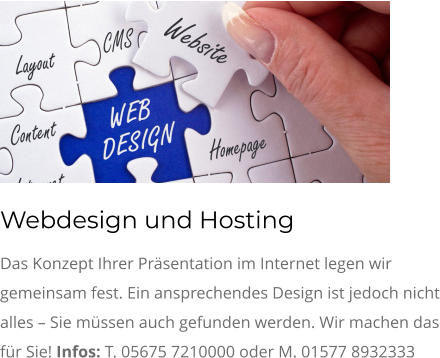 Webdesign und Hosting Das Konzept Ihrer Präsentation im Internet legen wir gemeinsam fest. Ein ansprechendes Design ist jedoch nicht alles – Sie müssen auch gefunden werden. Wir machen das für Sie! Infos: T. 05675 7210000 oder M. 01577 8932333