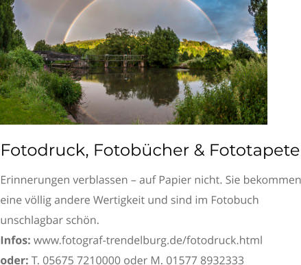 Fotodruck, Fotobücher & Fototapete Erinnerungen verblassen – auf Papier nicht. Sie bekommen eine völlig andere Wertigkeit und sind im Fotobuch unschlagbar schön. Infos: www.fotograf-trendelburg.de/fotodruck.html oder: T. 05675 7210000 oder M. 01577 8932333